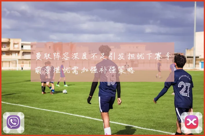 曼联阵容深度不足引发担忧下赛季前景堪忧需加强补强策略