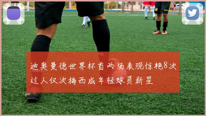迪奥曼德世界杯首两场表现惊艳8次过人仅次梅西成年轻球员新星
