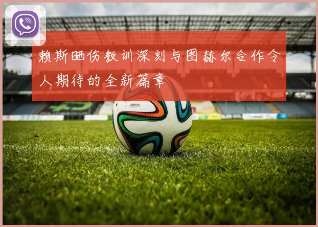 赖斯晒伤教训深刻与图赫尔合作令人期待的全新篇章