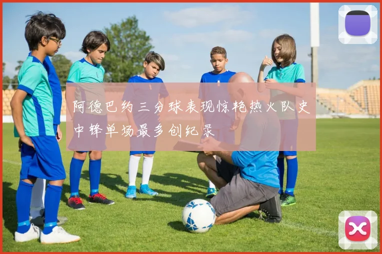 阿德巴约三分球表现惊艳热火队史中锋单场最多创纪录