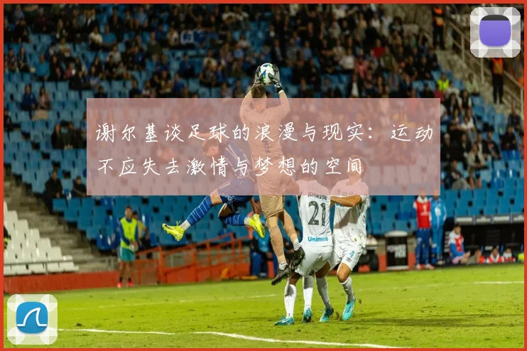 谢尔基谈足球的浪漫与现实：运动不应失去激情与梦想的空间