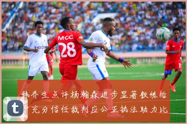 韩乔生点评杨瀚森进步显著教练给予充分信任裁判应公正执法助力比赛发展