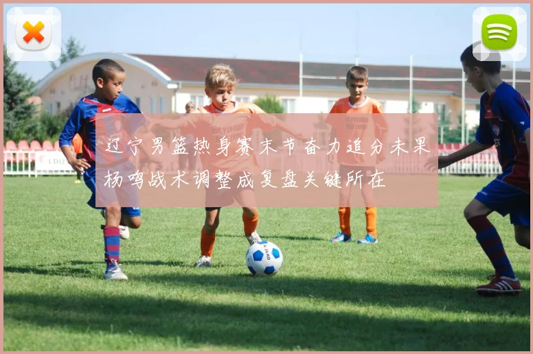 辽宁男篮热身赛末节奋力追分未果杨鸣战术调整成复盘关键所在