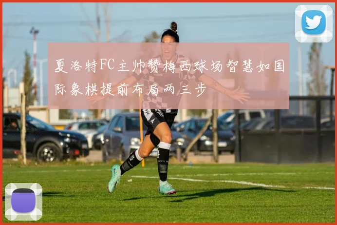 夏洛特FC主帅赞梅西球场智慧如国际象棋提前布局两三步