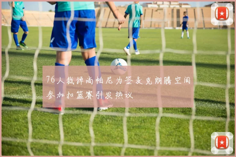 76人裁掉尚帕尼为签麦克朗腾空间参加扣篮赛引发热议