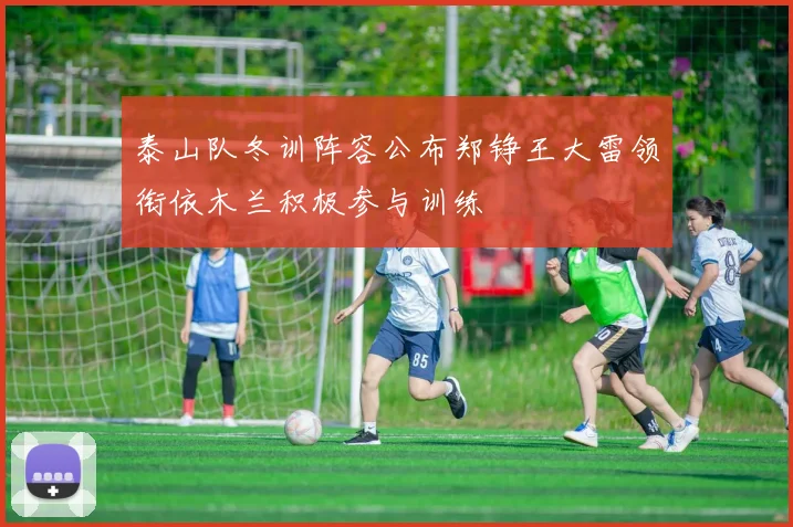 泰山队冬训阵容公布郑铮王大雷领衔依木兰积极参与训练