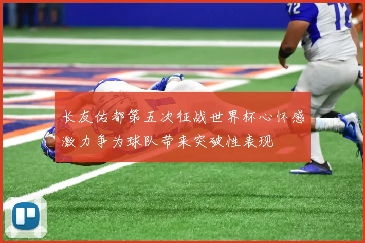 长友佑都第五次征战世界杯心怀感激力争为球队带来突破性表现
