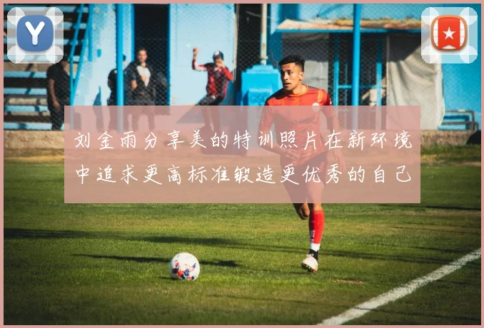 刘金雨分享美的特训照片在新环境中追求更高标准锻造更优秀的自己