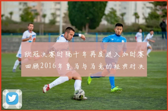 欧冠决赛时隔十年再度进入加时赛回顾2016年皇马与马竞的经典对决