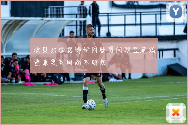 埃贝尔透露博伊因肠胃问题显著减重康复时间尚不明朗