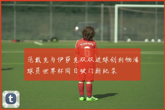 范戴克与伊萨克双双进球创利物浦球员世界杯同日破门新纪录