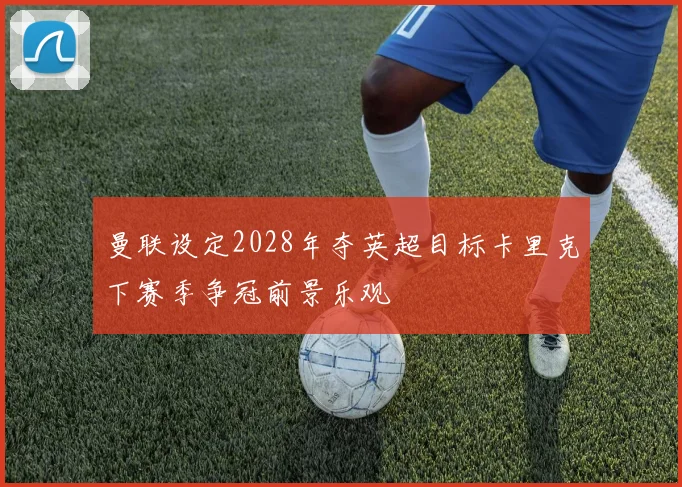 曼联设定2028年夺英超目标卡里克下赛季争冠前景乐观