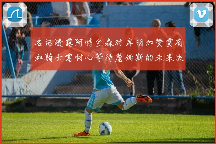名记透露阿特金森对库明加赞赏有加骑士需耐心等待詹姆斯的未来决定