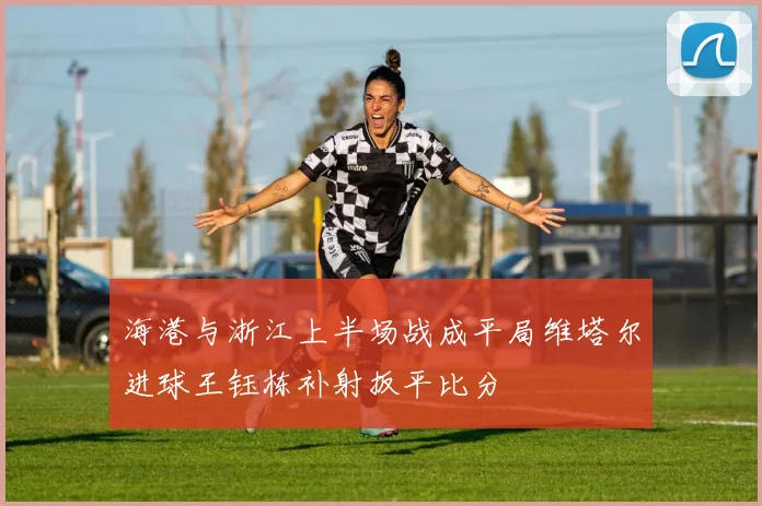 海港与浙江上半场战成平局维塔尔进球王钰栋补射扳平比分