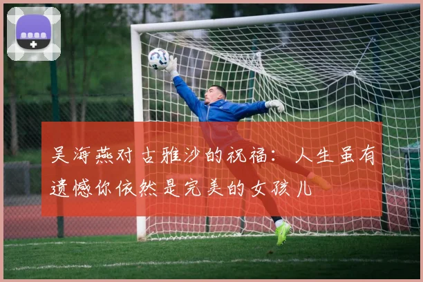 吴海燕对古雅沙的祝福：人生虽有遗憾你依然是完美的女孩儿